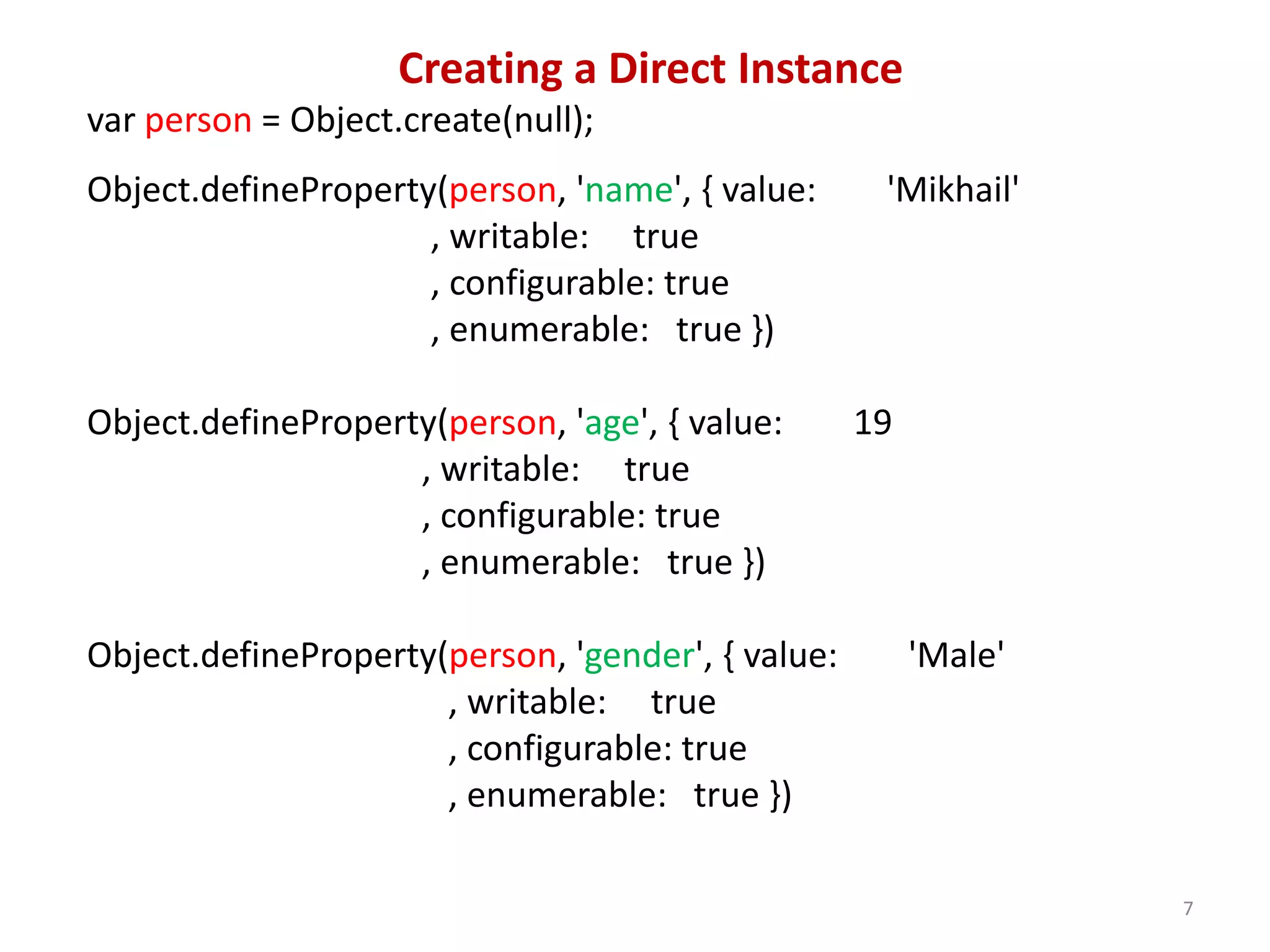 Creating a Direct Instance var person = Object.create(null); Object.defineProperty(person, 'name', { value: 'Mikhail' , writable: true , configurable: true , enumerable: true }) Object.defineProperty(person, 'age', { value: 19 , writable: true , configurable: true , enumerable: true }) Object.defineProperty(person, 'gender', { value: 'Male' , writable: true , configurable: true , enumerable: true }) 7 