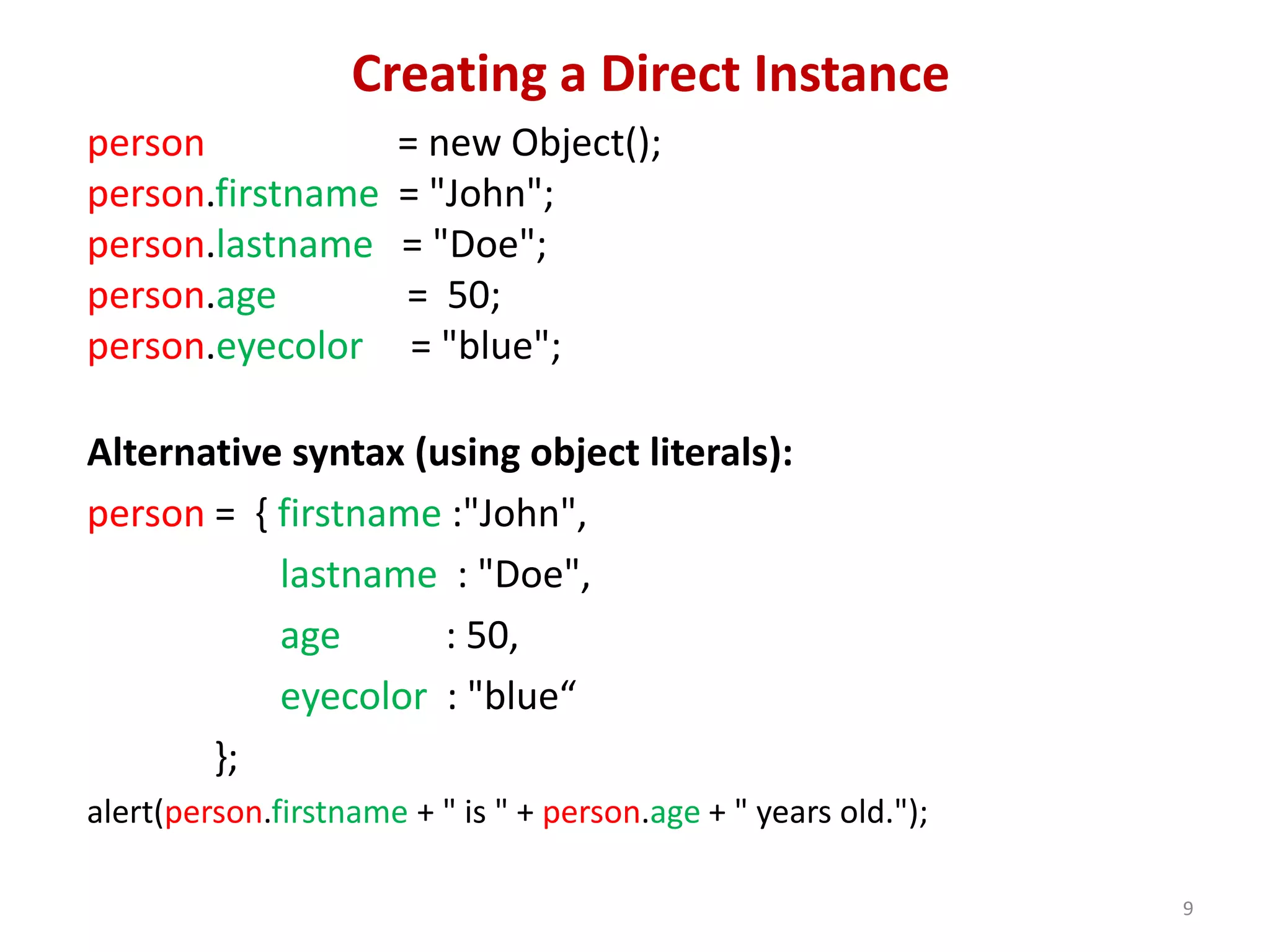 Creating a Direct Instance person = new Object(); person.firstname = "John"; person.lastname = "Doe"; person.age = 50; person.eyecolor = "blue"; Alternative syntax (using object literals): person = { firstname :"John", lastname : "Doe", age : 50, eyecolor : "blue“ }; alert(person.firstname + " is " + person.age + " years old."); 9 