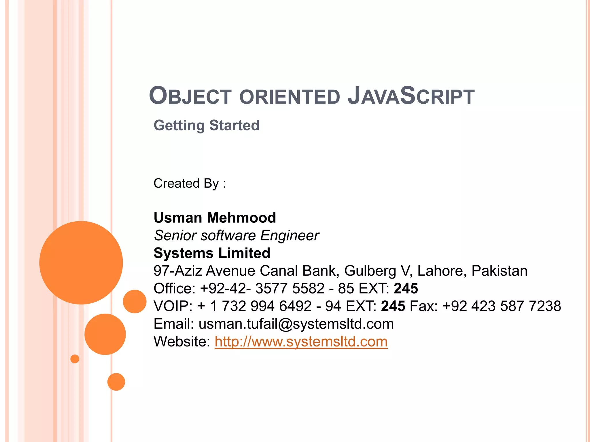 OBJECT ORIENTED JAVASCRIPT
Getting Started
Created By :
Usman Mehmood
Senior software Engineer
Systems Limited
97-Aziz Avenue Canal Bank, Gulberg V, Lahore, Pakistan
Office: +92-42- 3577 5582 - 85 EXT: 245
VOIP: + 1 732 994 6492 - 94 EXT: 245 Fax: +92 423 587 7238
Email: usman.tufail@systemsltd.com
Website: http://www.systemsltd.com
 