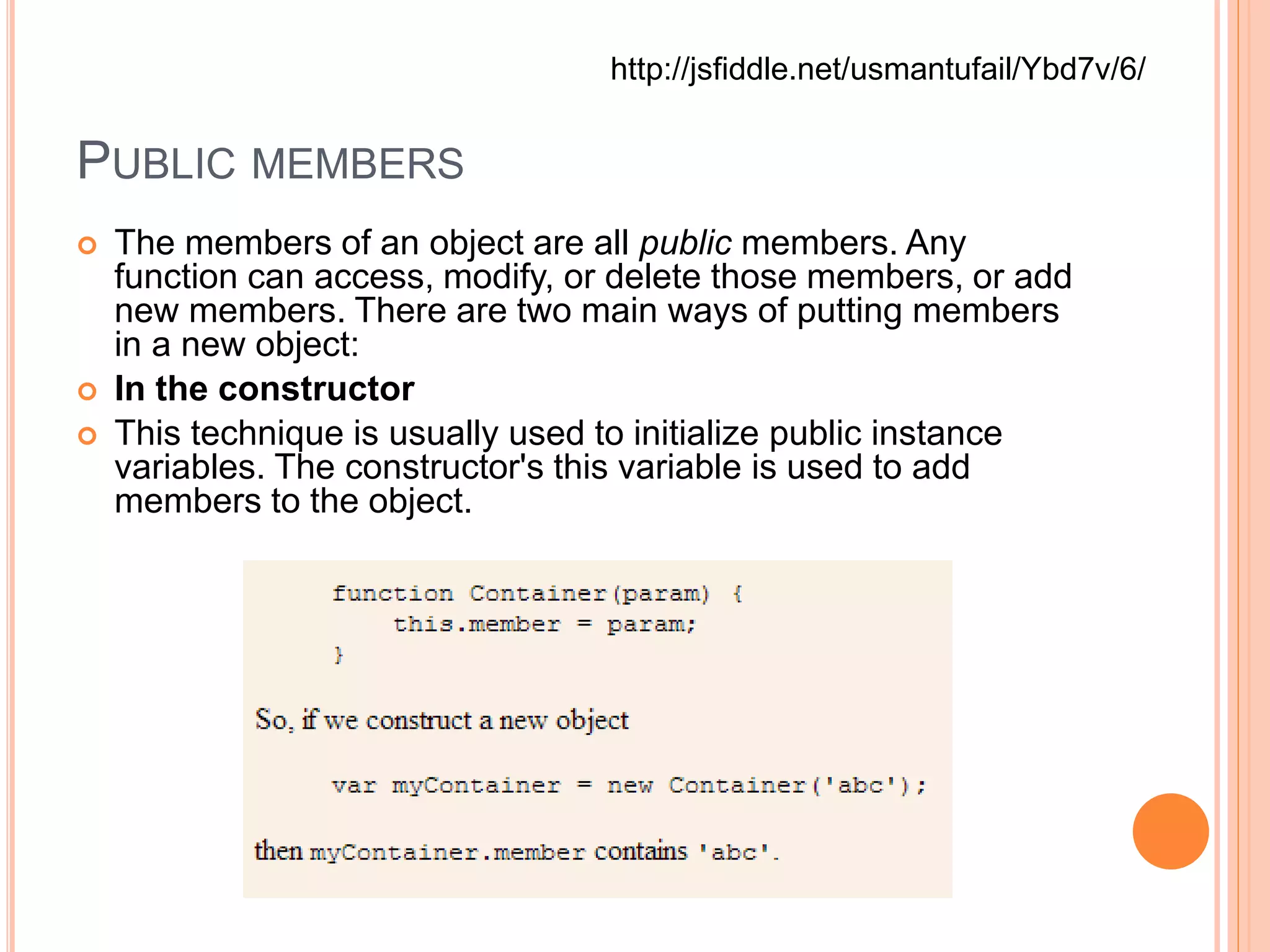 PUBLIC MEMBERS
 The members of an object are all public members. Any
function can access, modify, or delete those members, or add
new members. There are two main ways of putting members
in a new object:
 In the constructor
 This technique is usually used to initialize public instance
variables. The constructor's this variable is used to add
members to the object.
http://jsfiddle.net/usmantufail/Ybd7v/6/
 