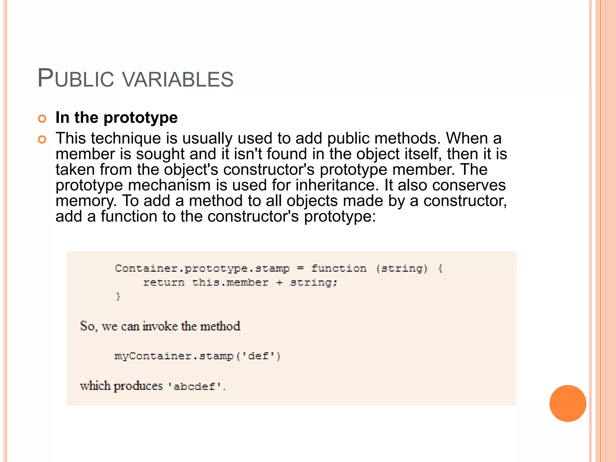 PUBLIC VARIABLES
 In the prototype
 This technique is usually used to add public methods. When a
member is sought and it isn't found in the object itself, then it is
taken from the object's constructor's prototype member. The
prototype mechanism is used for inheritance. It also conserves
memory. To add a method to all objects made by a constructor,
add a function to the constructor's prototype:
 