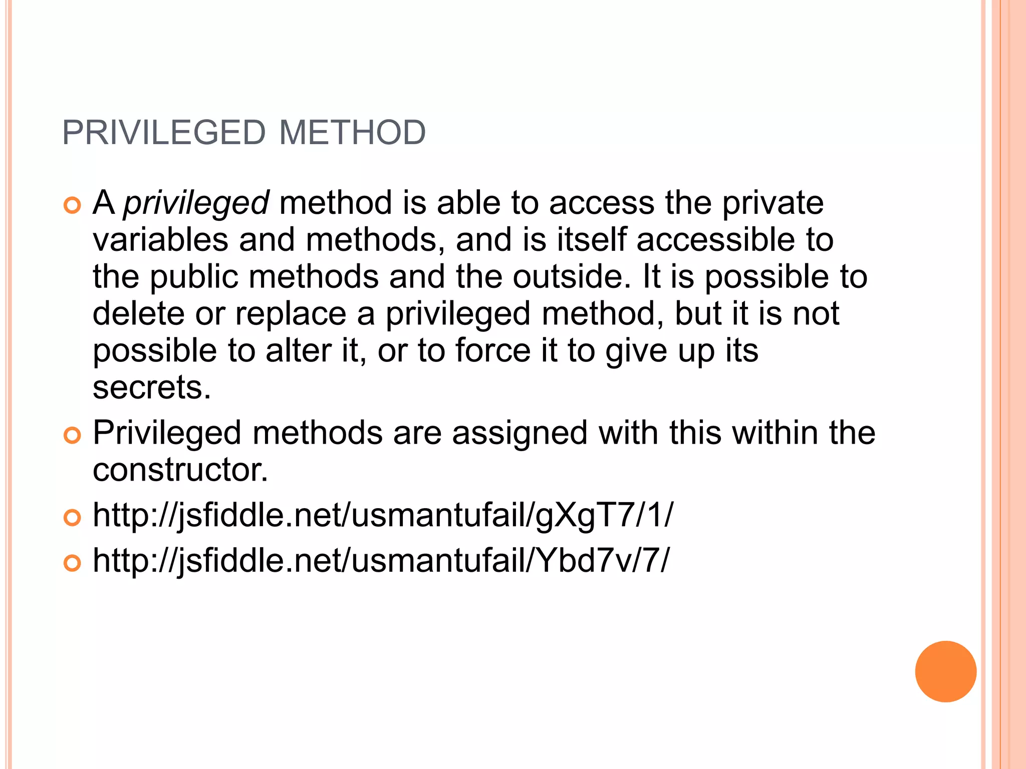 PRIVILEGED METHOD
 A privileged method is able to access the private
variables and methods, and is itself accessible to
the public methods and the outside. It is possible to
delete or replace a privileged method, but it is not
possible to alter it, or to force it to give up its
secrets.
 Privileged methods are assigned with this within the
constructor.
 http://jsfiddle.net/usmantufail/gXgT7/1/
 http://jsfiddle.net/usmantufail/Ybd7v/7/
 