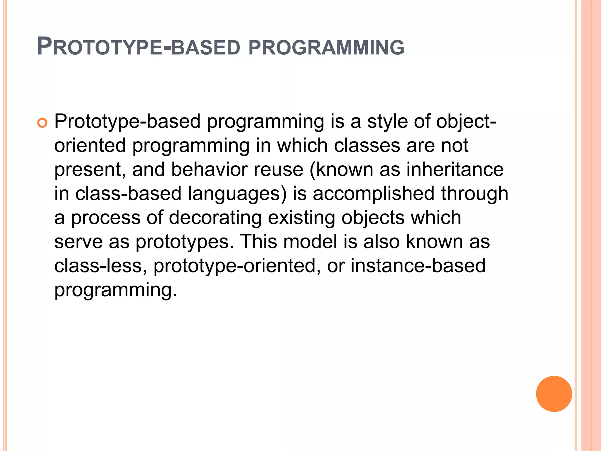 PROTOTYPE-BASED PROGRAMMING
 Prototype-based programming is a style of object-
oriented programming in which classes are not
present, and behavior reuse (known as inheritance
in class-based languages) is accomplished through
a process of decorating existing objects which
serve as prototypes. This model is also known as
class-less, prototype-oriented, or instance-based
programming.
 