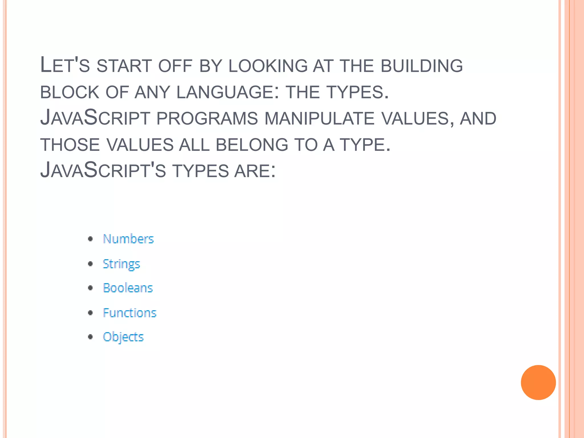 LET'S START OFF BY LOOKING AT THE BUILDING
BLOCK OF ANY LANGUAGE: THE TYPES.
JAVASCRIPT PROGRAMS MANIPULATE VALUES, AND
THOSE VALUES ALL BELONG TO A TYPE.
JAVASCRIPT'S TYPES ARE:
 