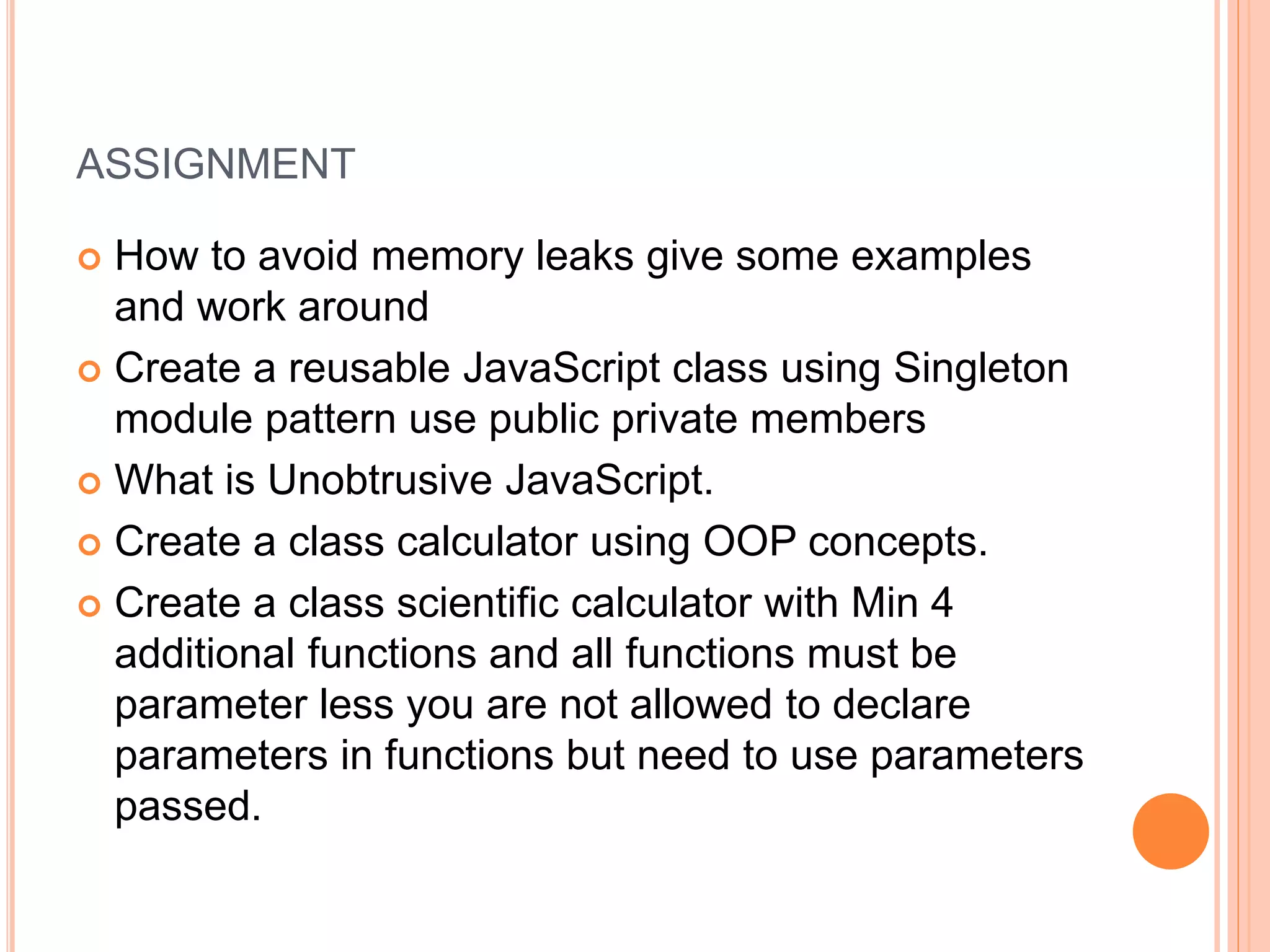 ASSIGNMENT
 How to avoid memory leaks give some examples
and work around
 Create a reusable JavaScript class using Singleton
module pattern use public private members
 What is Unobtrusive JavaScript.
 Create a class calculator using OOP concepts.
 Create a class scientific calculator with Min 4
additional functions and all functions must be
parameter less you are not allowed to declare
parameters in functions but need to use parameters
passed.
 