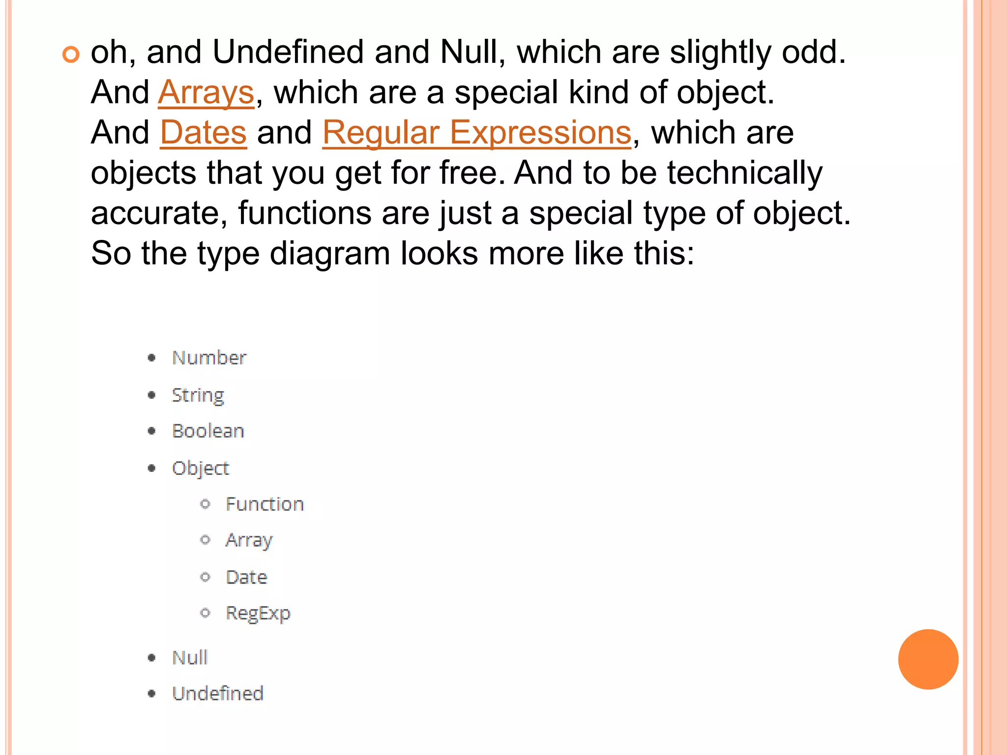  oh, and Undefined and Null, which are slightly odd.
And Arrays, which are a special kind of object.
And Dates and Regular Expressions, which are
objects that you get for free. And to be technically
accurate, functions are just a special type of object.
So the type diagram looks more like this:
 