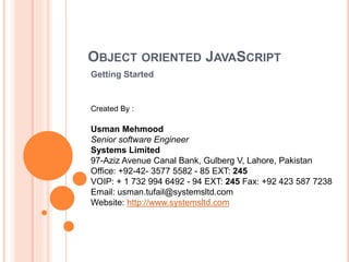 OBJECT ORIENTED JAVASCRIPT
Getting Started
Created By :
Usman Mehmood
Senior software Engineer
Systems Limited
97-Aziz Avenue Canal Bank, Gulberg V, Lahore, Pakistan
Office: +92-42- 3577 5582 - 85 EXT: 245
VOIP: + 1 732 994 6492 - 94 EXT: 245 Fax: +92 423 587 7238
Email: usman.tufail@systemsltd.com
Website: http://www.systemsltd.com
 