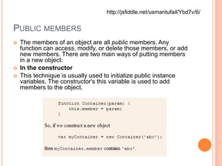 PUBLIC MEMBERS
 The members of an object are all public members. Any
function can access, modify, or delete those members, or add
new members. There are two main ways of putting members
in a new object:
 In the constructor
 This technique is usually used to initialize public instance
variables. The constructor's this variable is used to add
members to the object.
http://jsfiddle.net/usmantufail/Ybd7v/6/
 