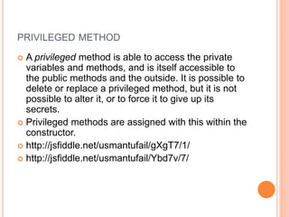 PRIVILEGED METHOD
 A privileged method is able to access the private
variables and methods, and is itself accessible to
the public methods and the outside. It is possible to
delete or replace a privileged method, but it is not
possible to alter it, or to force it to give up its
secrets.
 Privileged methods are assigned with this within the
constructor.
 http://jsfiddle.net/usmantufail/gXgT7/1/
 http://jsfiddle.net/usmantufail/Ybd7v/7/
 