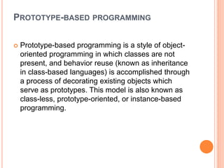 PROTOTYPE-BASED PROGRAMMING
 Prototype-based programming is a style of object-
oriented programming in which classes are not
present, and behavior reuse (known as inheritance
in class-based languages) is accomplished through
a process of decorating existing objects which
serve as prototypes. This model is also known as
class-less, prototype-oriented, or instance-based
programming.
 
