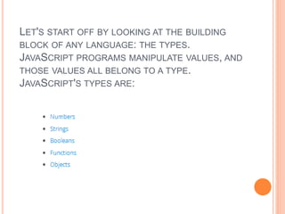 LET'S START OFF BY LOOKING AT THE BUILDING
BLOCK OF ANY LANGUAGE: THE TYPES.
JAVASCRIPT PROGRAMS MANIPULATE VALUES, AND
THOSE VALUES ALL BELONG TO A TYPE.
JAVASCRIPT'S TYPES ARE:
 