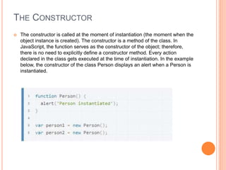 THE CONSTRUCTOR
 The constructor is called at the moment of instantiation (the moment when the
object instance is created). The constructor is a method of the class. In
JavaScript, the function serves as the constructor of the object; therefore,
there is no need to explicitly define a constructor method. Every action
declared in the class gets executed at the time of instantiation. In the example
below, the constructor of the class Person displays an alert when a Person is
instantiated.
 