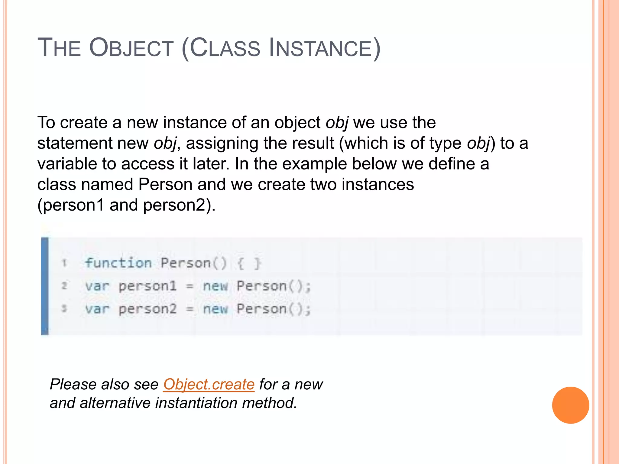 THE OBJECT (CLASS INSTANCE)
To create a new instance of an object obj we use the
statement new obj, assigning the result (which is of type obj) to a
variable to access it later. In the example below we define a
class named Person and we create two instances
(person1 and person2).

Please also see Object.create for a new
and alternative instantiation method.

 