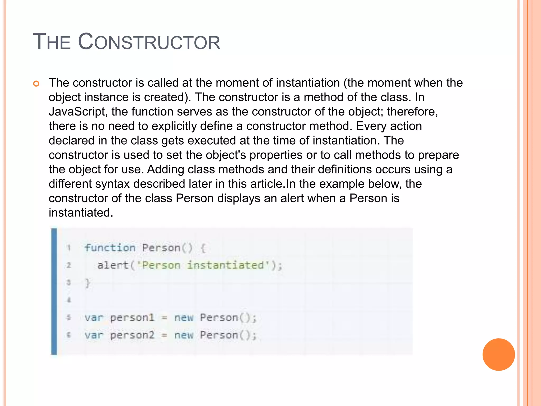 THE CONSTRUCTOR


The constructor is called at the moment of instantiation (the moment when the
object instance is created). The constructor is a method of the class. In
JavaScript, the function serves as the constructor of the object; therefore,
there is no need to explicitly define a constructor method. Every action
declared in the class gets executed at the time of instantiation. The
constructor is used to set the object's properties or to call methods to prepare
the object for use. Adding class methods and their definitions occurs using a
different syntax described later in this article.In the example below, the
constructor of the class Person displays an alert when a Person is
instantiated.

 