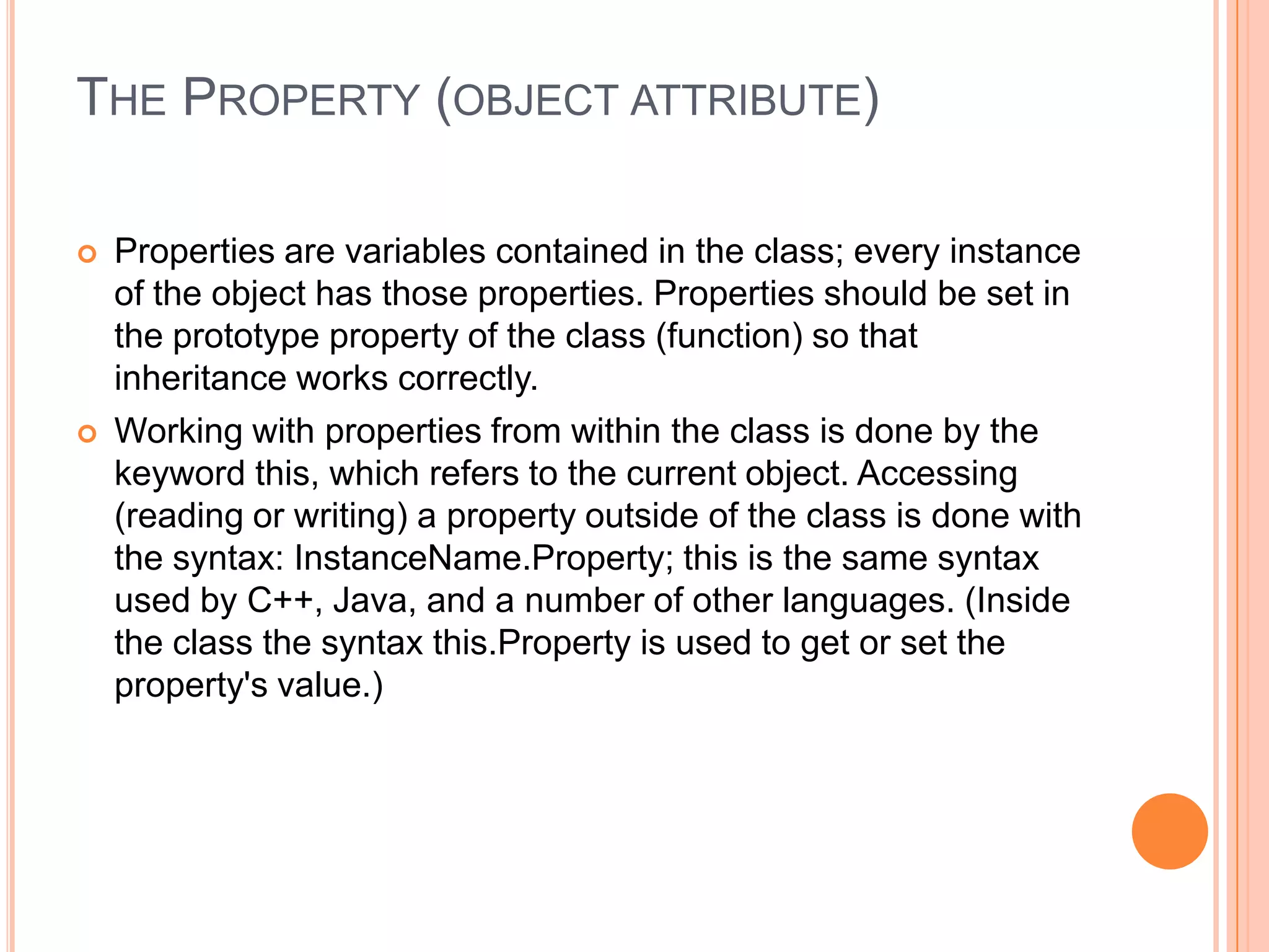 THE PROPERTY (OBJECT ATTRIBUTE)




Properties are variables contained in the class; every instance
of the object has those properties. Properties should be set in
the prototype property of the class (function) so that
inheritance works correctly.
Working with properties from within the class is done by the
keyword this, which refers to the current object. Accessing
(reading or writing) a property outside of the class is done with
the syntax: InstanceName.Property; this is the same syntax
used by C++, Java, and a number of other languages. (Inside
the class the syntax this.Property is used to get or set the
property's value.)

 
