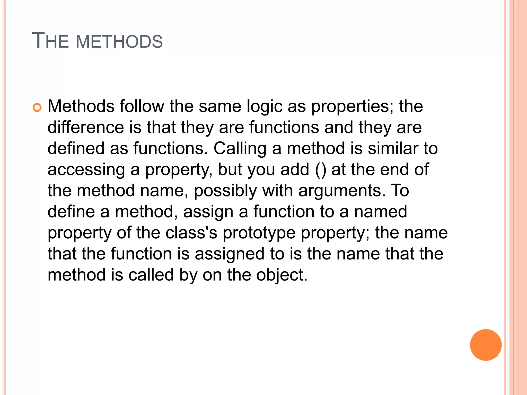 THE METHODS


Methods follow the same logic as properties; the
difference is that they are functions and they are
defined as functions. Calling a method is similar to
accessing a property, but you add () at the end of
the method name, possibly with arguments. To
define a method, assign a function to a named
property of the class's prototype property; the name
that the function is assigned to is the name that the
method is called by on the object.

 