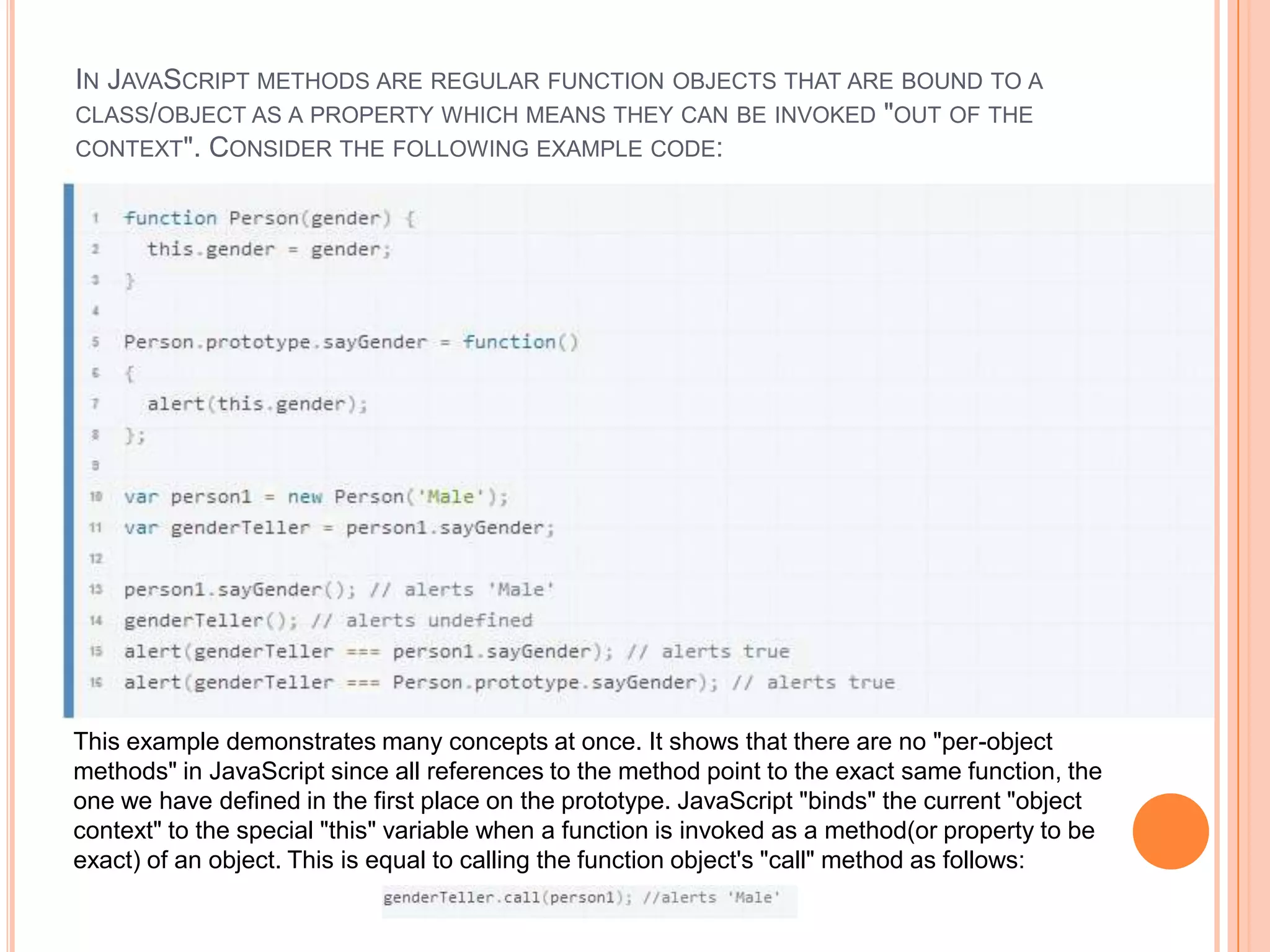 IN JAVASCRIPT METHODS ARE REGULAR FUNCTION OBJECTS THAT ARE BOUND TO A
CLASS/OBJECT AS A PROPERTY WHICH MEANS THEY CAN BE INVOKED "OUT OF THE
CONTEXT". CONSIDER THE FOLLOWING EXAMPLE CODE:

This example demonstrates many concepts at once. It shows that there are no "per-object
methods" in JavaScript since all references to the method point to the exact same function, the
one we have defined in the first place on the prototype. JavaScript "binds" the current "object
context" to the special "this" variable when a function is invoked as a method(or property to be
exact) of an object. This is equal to calling the function object's "call" method as follows:

 