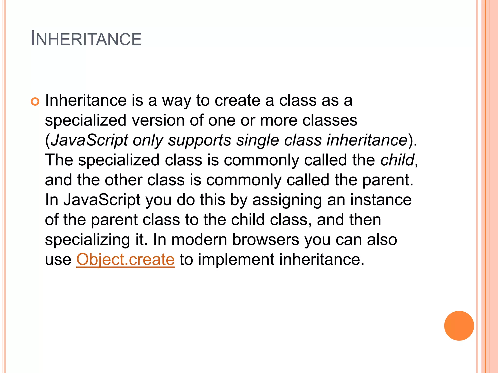 INHERITANCE


Inheritance is a way to create a class as a
specialized version of one or more classes
(JavaScript only supports single class inheritance).
The specialized class is commonly called the child,
and the other class is commonly called the parent.
In JavaScript you do this by assigning an instance
of the parent class to the child class, and then
specializing it. In modern browsers you can also
use Object.create to implement inheritance.

 