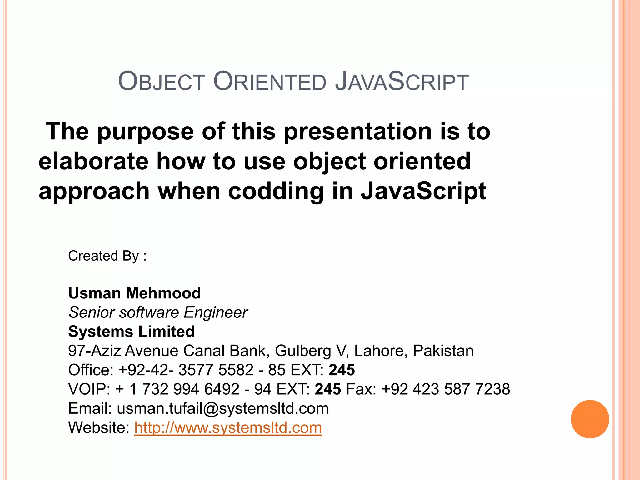OBJECT ORIENTED JAVASCRIPT
The purpose of this presentation is to
elaborate how to use object oriented
approach when codding in JavaScript
Created By :

Usman Mehmood
Senior software Engineer
Systems Limited
97-Aziz Avenue Canal Bank, Gulberg V, Lahore, Pakistan
Office: +92-42- 3577 5582 - 85 EXT: 245
VOIP: + 1 732 994 6492 - 94 EXT: 245 Fax: +92 423 587 7238
Email: usman.tufail@systemsltd.com
Website: http://www.systemsltd.com

 