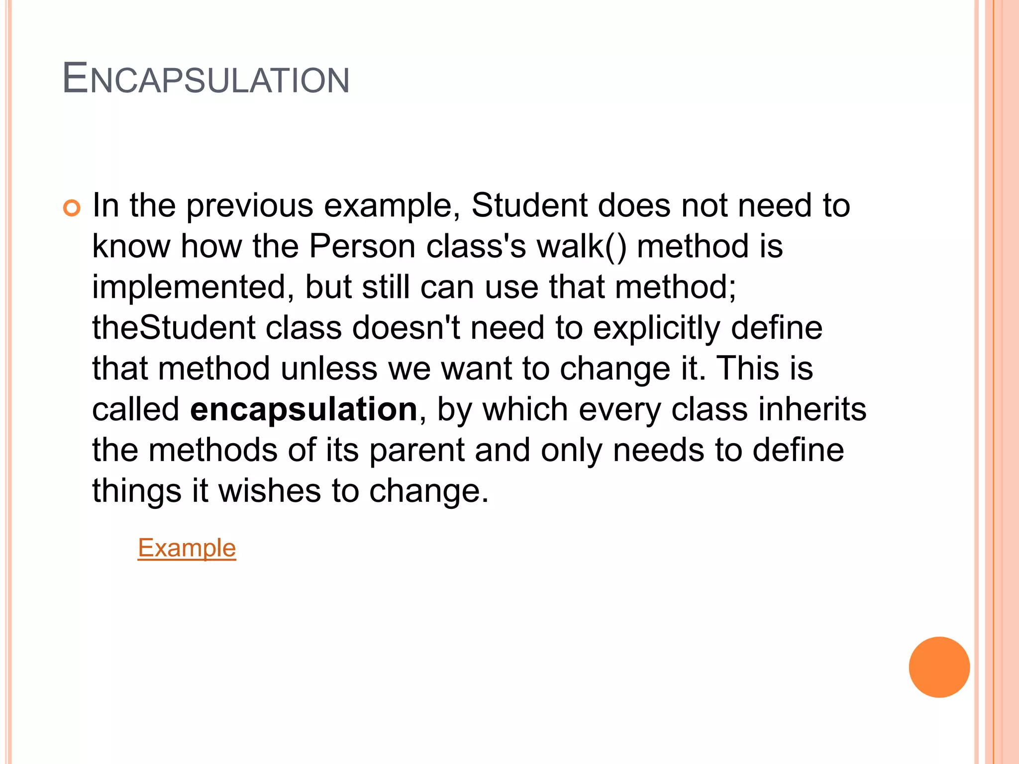 ENCAPSULATION


In the previous example, Student does not need to
know how the Person class's walk() method is
implemented, but still can use that method;
theStudent class doesn't need to explicitly define
that method unless we want to change it. This is
called encapsulation, by which every class inherits
the methods of its parent and only needs to define
things it wishes to change.
Example

 