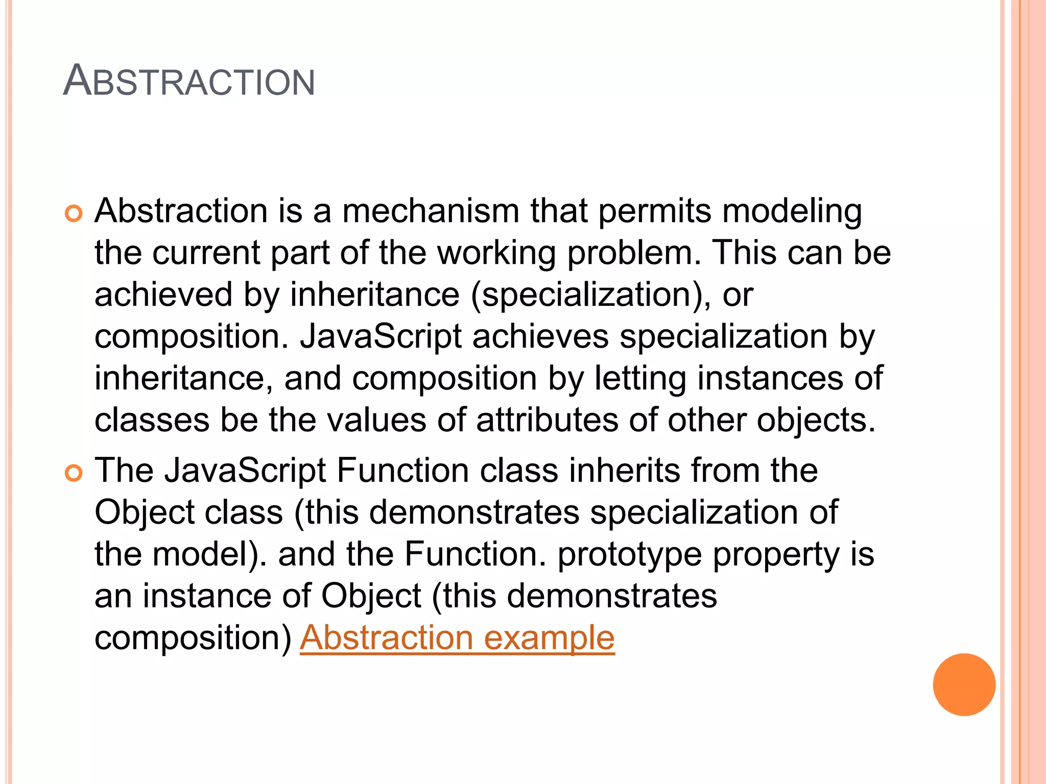 ABSTRACTION
Abstraction is a mechanism that permits modeling
the current part of the working problem. This can be
achieved by inheritance (specialization), or
composition. JavaScript achieves specialization by
inheritance, and composition by letting instances of
classes be the values of attributes of other objects.
 The JavaScript Function class inherits from the
Object class (this demonstrates specialization of
the model). and the Function. prototype property is
an instance of Object (this demonstrates
composition) Abstraction example


 