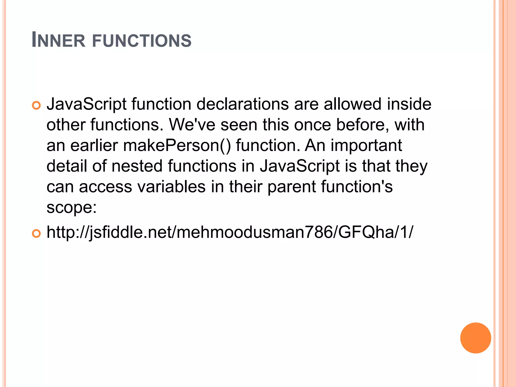 INNER FUNCTIONS
JavaScript function declarations are allowed inside
other functions. We've seen this once before, with
an earlier makePerson() function. An important
detail of nested functions in JavaScript is that they
can access variables in their parent function's
scope:
 http://jsfiddle.net/mehmoodusman786/GFQha/1/


 