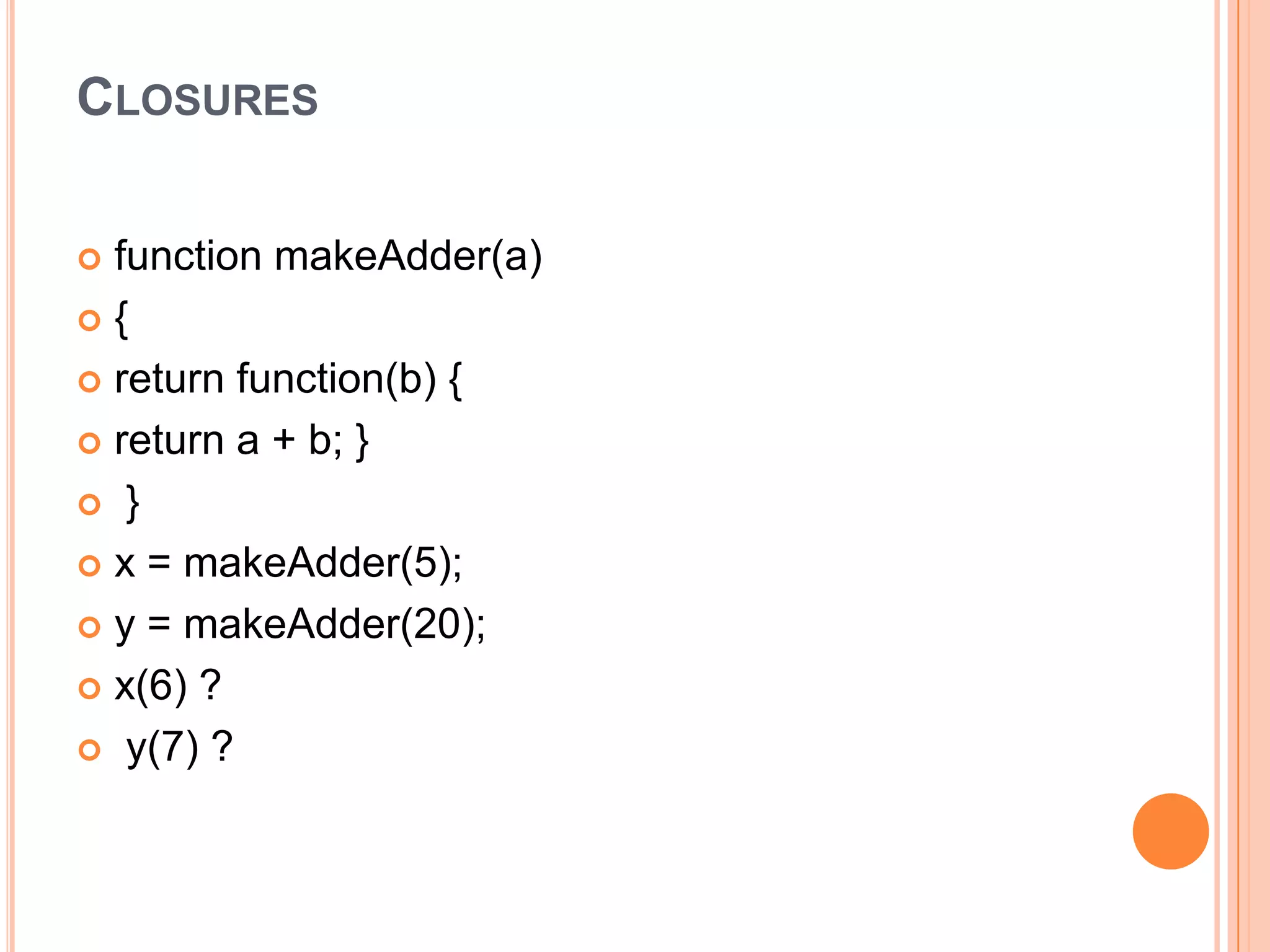 CLOSURES
function makeAdder(a)
{
 return function(b) {
 return a + b; }
 }
 x = makeAdder(5);
 y = makeAdder(20);
 x(6) ?
 y(7) ?


 