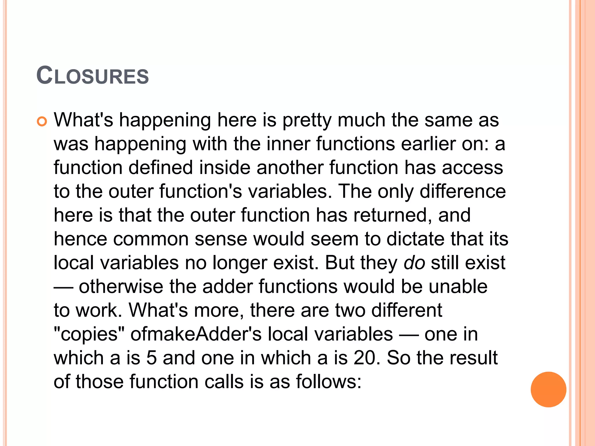 CLOSURES


What's happening here is pretty much the same as
was happening with the inner functions earlier on: a
function defined inside another function has access
to the outer function's variables. The only difference
here is that the outer function has returned, and
hence common sense would seem to dictate that its
local variables no longer exist. But they do still exist
— otherwise the adder functions would be unable
to work. What's more, there are two different
"copies" ofmakeAdder's local variables — one in
which a is 5 and one in which a is 20. So the result
of those function calls is as follows:

 