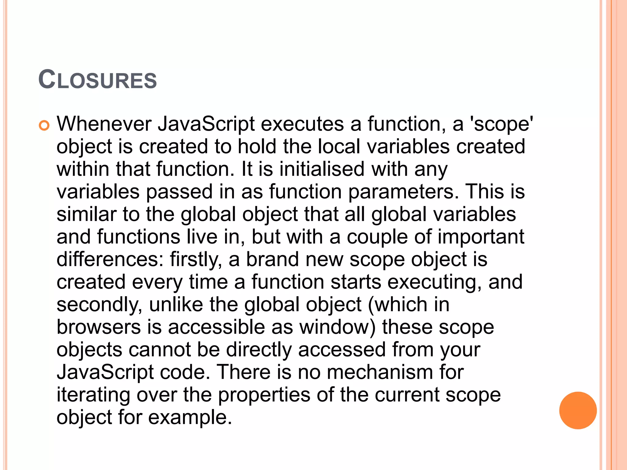 CLOSURES


Whenever JavaScript executes a function, a 'scope'
object is created to hold the local variables created
within that function. It is initialised with any
variables passed in as function parameters. This is
similar to the global object that all global variables
and functions live in, but with a couple of important
differences: firstly, a brand new scope object is
created every time a function starts executing, and
secondly, unlike the global object (which in
browsers is accessible as window) these scope
objects cannot be directly accessed from your
JavaScript code. There is no mechanism for
iterating over the properties of the current scope
object for example.

 
