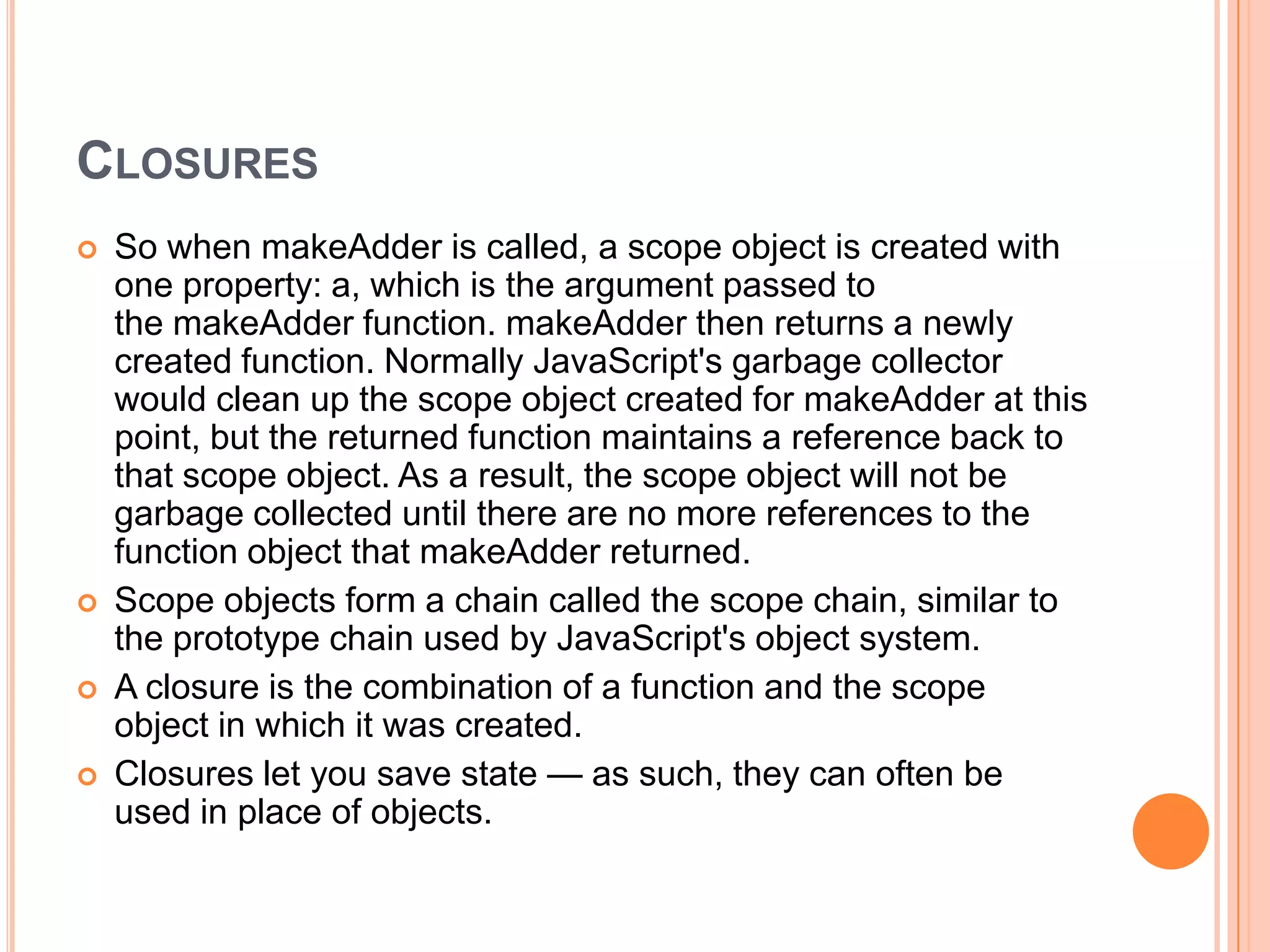 CLOSURES







So when makeAdder is called, a scope object is created with
one property: a, which is the argument passed to
the makeAdder function. makeAdder then returns a newly
created function. Normally JavaScript's garbage collector
would clean up the scope object created for makeAdder at this
point, but the returned function maintains a reference back to
that scope object. As a result, the scope object will not be
garbage collected until there are no more references to the
function object that makeAdder returned.
Scope objects form a chain called the scope chain, similar to
the prototype chain used by JavaScript's object system.
A closure is the combination of a function and the scope
object in which it was created.
Closures let you save state — as such, they can often be
used in place of objects.

 