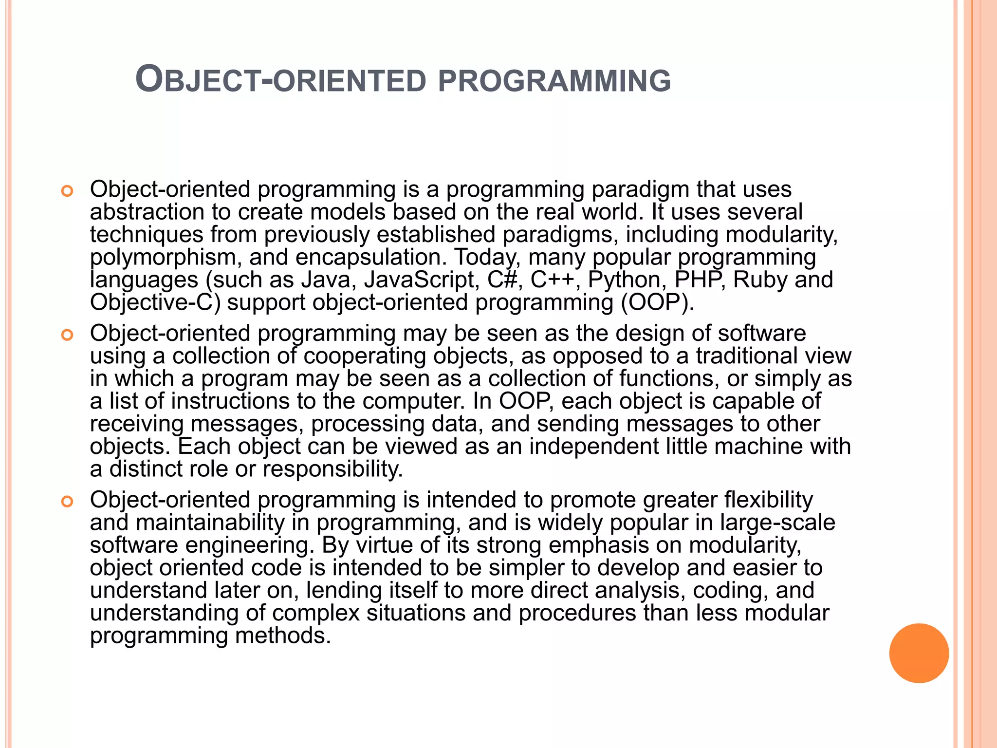 OBJECT-ORIENTED PROGRAMMING






Object-oriented programming is a programming paradigm that uses
abstraction to create models based on the real world. It uses several
techniques from previously established paradigms, including modularity,
polymorphism, and encapsulation. Today, many popular programming
languages (such as Java, JavaScript, C#, C++, Python, PHP, Ruby and
Objective-C) support object-oriented programming (OOP).
Object-oriented programming may be seen as the design of software
using a collection of cooperating objects, as opposed to a traditional view
in which a program may be seen as a collection of functions, or simply as
a list of instructions to the computer. In OOP, each object is capable of
receiving messages, processing data, and sending messages to other
objects. Each object can be viewed as an independent little machine with
a distinct role or responsibility.
Object-oriented programming is intended to promote greater flexibility
and maintainability in programming, and is widely popular in large-scale
software engineering. By virtue of its strong emphasis on modularity,
object oriented code is intended to be simpler to develop and easier to
understand later on, lending itself to more direct analysis, coding, and
understanding of complex situations and procedures than less modular
programming methods.

 