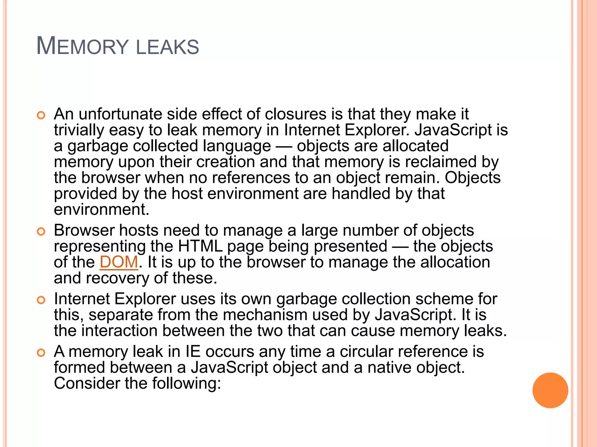 MEMORY LEAKS








An unfortunate side effect of closures is that they make it
trivially easy to leak memory in Internet Explorer. JavaScript is
a garbage collected language — objects are allocated
memory upon their creation and that memory is reclaimed by
the browser when no references to an object remain. Objects
provided by the host environment are handled by that
environment.
Browser hosts need to manage a large number of objects
representing the HTML page being presented — the objects
of the DOM. It is up to the browser to manage the allocation
and recovery of these.
Internet Explorer uses its own garbage collection scheme for
this, separate from the mechanism used by JavaScript. It is
the interaction between the two that can cause memory leaks.
A memory leak in IE occurs any time a circular reference is
formed between a JavaScript object and a native object.
Consider the following:

 