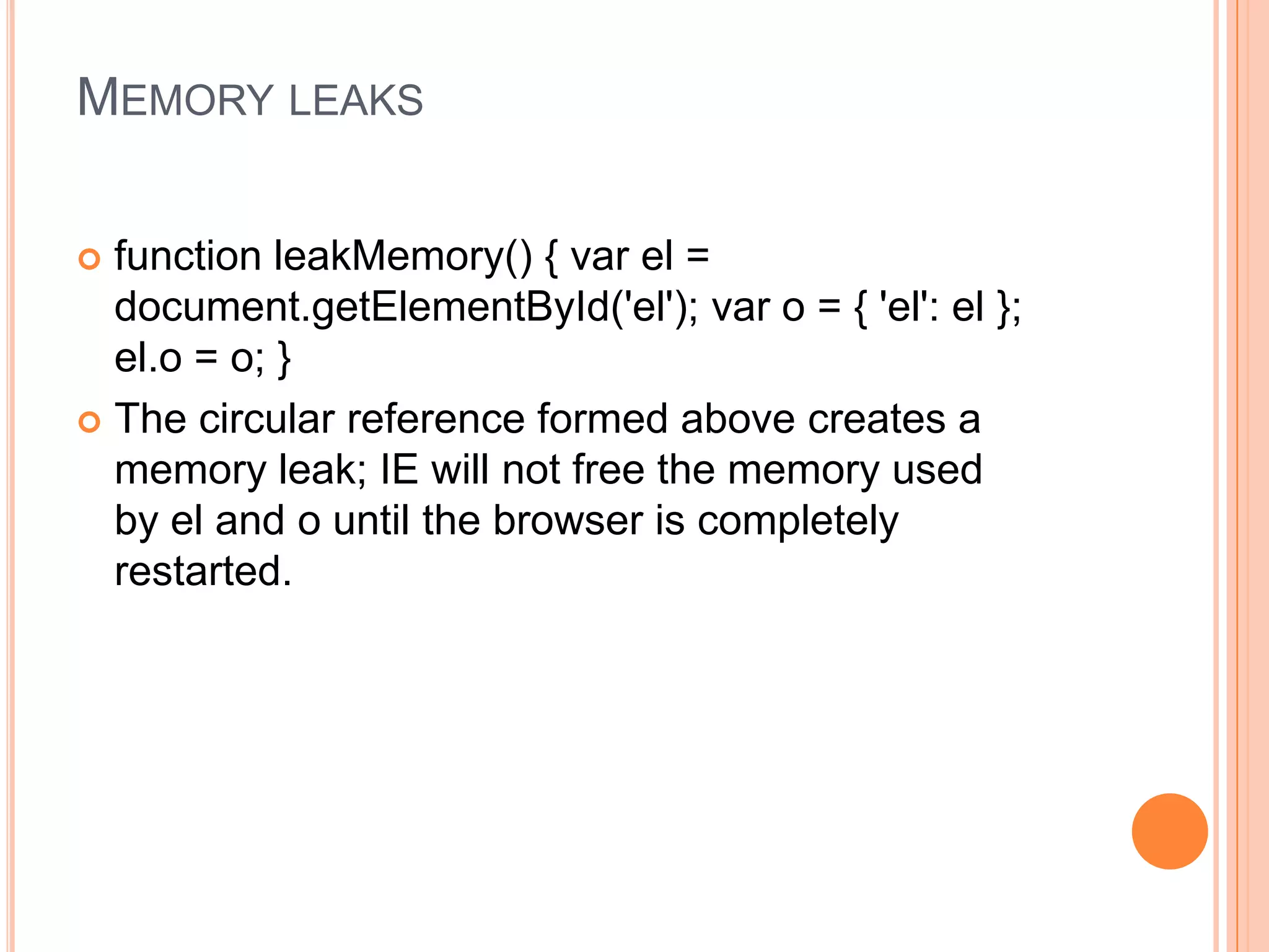 MEMORY LEAKS
function leakMemory() { var el =
document.getElementById('el'); var o = { 'el': el };
el.o = o; }
 The circular reference formed above creates a
memory leak; IE will not free the memory used
by el and o until the browser is completely
restarted.


 