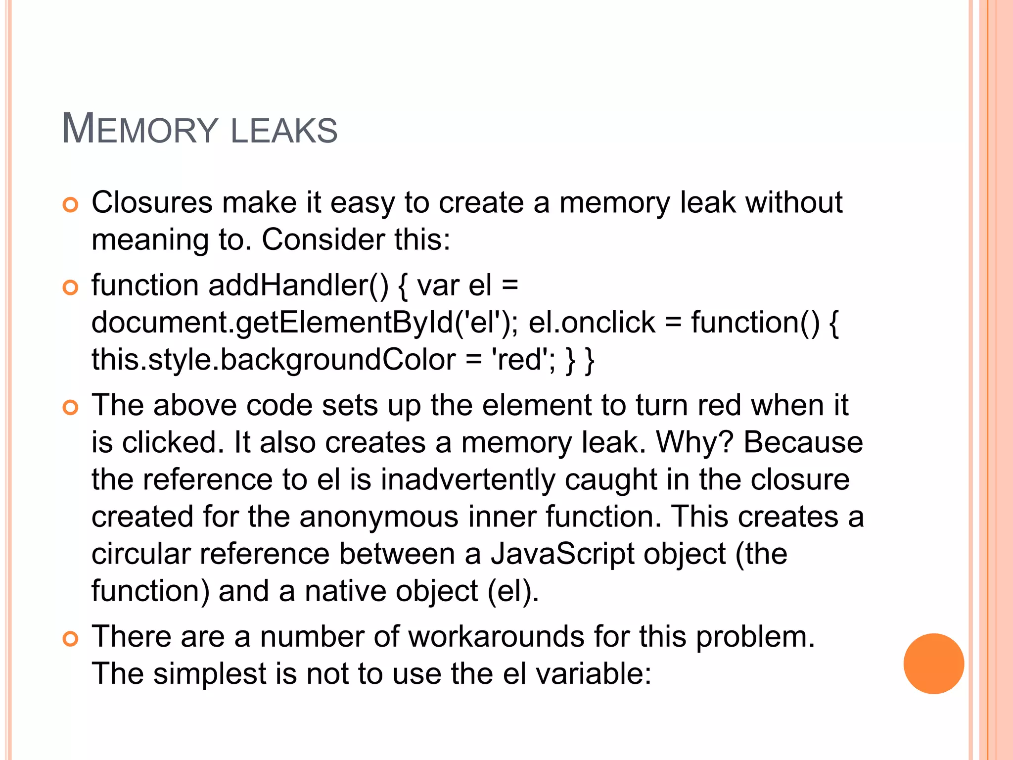 MEMORY LEAKS








Closures make it easy to create a memory leak without
meaning to. Consider this:
function addHandler() { var el =
document.getElementById('el'); el.onclick = function() {
this.style.backgroundColor = 'red'; } }
The above code sets up the element to turn red when it
is clicked. It also creates a memory leak. Why? Because
the reference to el is inadvertently caught in the closure
created for the anonymous inner function. This creates a
circular reference between a JavaScript object (the
function) and a native object (el).
There are a number of workarounds for this problem.
The simplest is not to use the el variable:

 