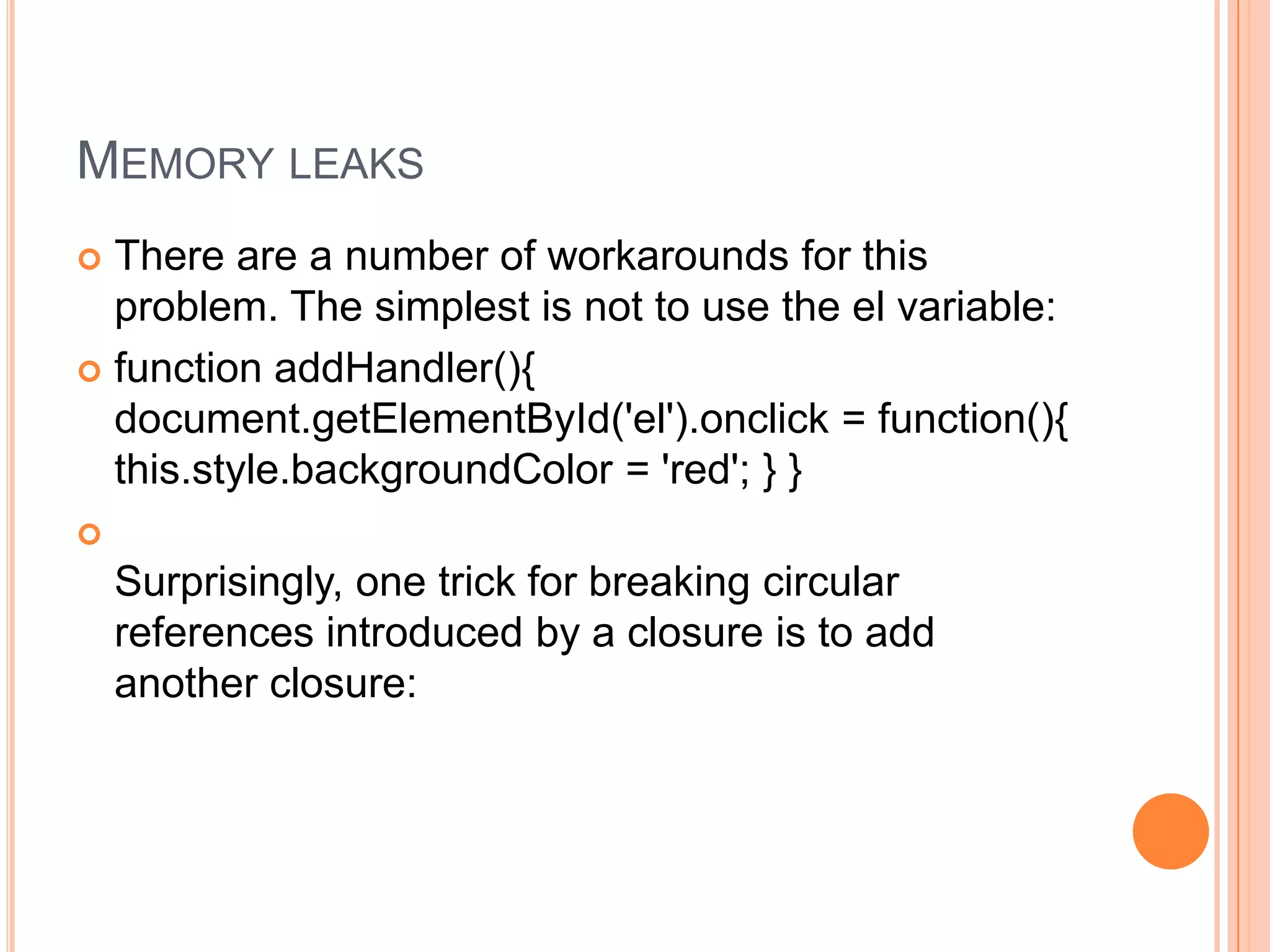 MEMORY LEAKS
There are a number of workarounds for this
problem. The simplest is not to use the el variable:
 function addHandler(){
document.getElementById('el').onclick = function(){
this.style.backgroundColor = 'red'; } }




Surprisingly, one trick for breaking circular
references introduced by a closure is to add
another closure:

 