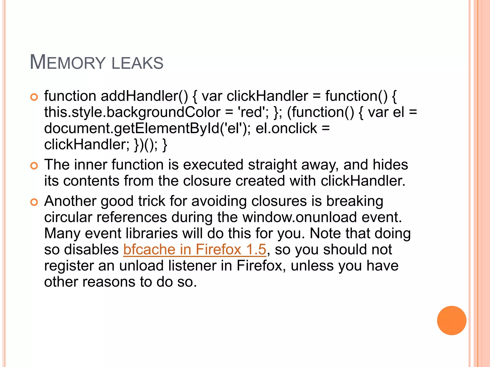 MEMORY LEAKS





function addHandler() { var clickHandler = function() {
this.style.backgroundColor = 'red'; }; (function() { var el =
document.getElementById('el'); el.onclick =
clickHandler; })(); }
The inner function is executed straight away, and hides
its contents from the closure created with clickHandler.
Another good trick for avoiding closures is breaking
circular references during the window.onunload event.
Many event libraries will do this for you. Note that doing
so disables bfcache in Firefox 1.5, so you should not
register an unload listener in Firefox, unless you have
other reasons to do so.

 