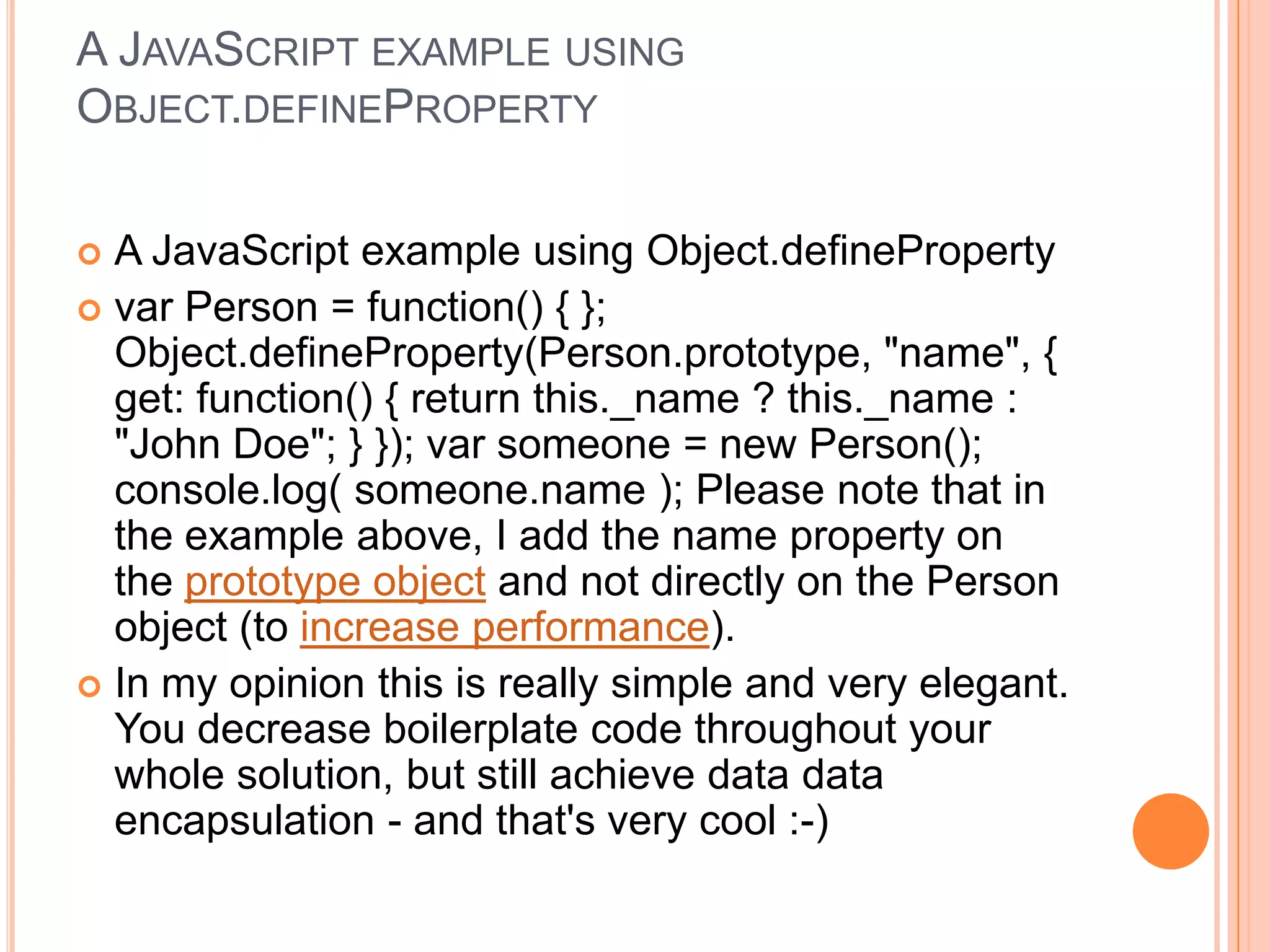 A JAVASCRIPT EXAMPLE USING
OBJECT.DEFINEPROPERTY
A JavaScript example using Object.defineProperty
 var Person = function() { };
Object.defineProperty(Person.prototype, "name", {
get: function() { return this._name ? this._name :
"John Doe"; } }); var someone = new Person();
console.log( someone.name ); Please note that in
the example above, I add the name property on
the prototype object and not directly on the Person
object (to increase performance).
 In my opinion this is really simple and very elegant.
You decrease boilerplate code throughout your
whole solution, but still achieve data data
encapsulation - and that's very cool :-)


 