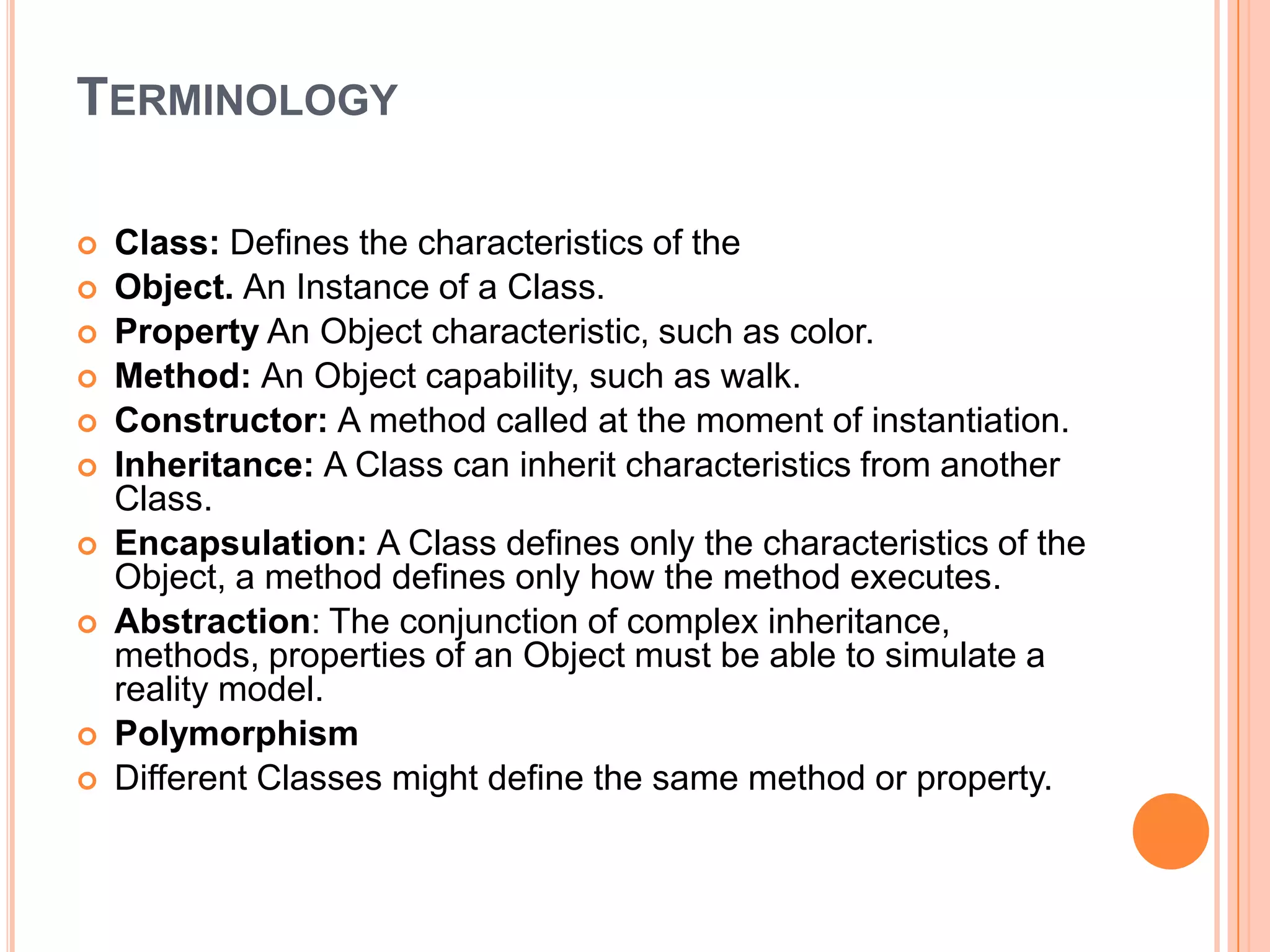 TERMINOLOGY













Class: Defines the characteristics of the
Object. An Instance of a Class.
Property An Object characteristic, such as color.
Method: An Object capability, such as walk.
Constructor: A method called at the moment of instantiation.
Inheritance: A Class can inherit characteristics from another
Class.
Encapsulation: A Class defines only the characteristics of the
Object, a method defines only how the method executes.
Abstraction: The conjunction of complex inheritance,
methods, properties of an Object must be able to simulate a
reality model.
Polymorphism
Different Classes might define the same method or property.

 