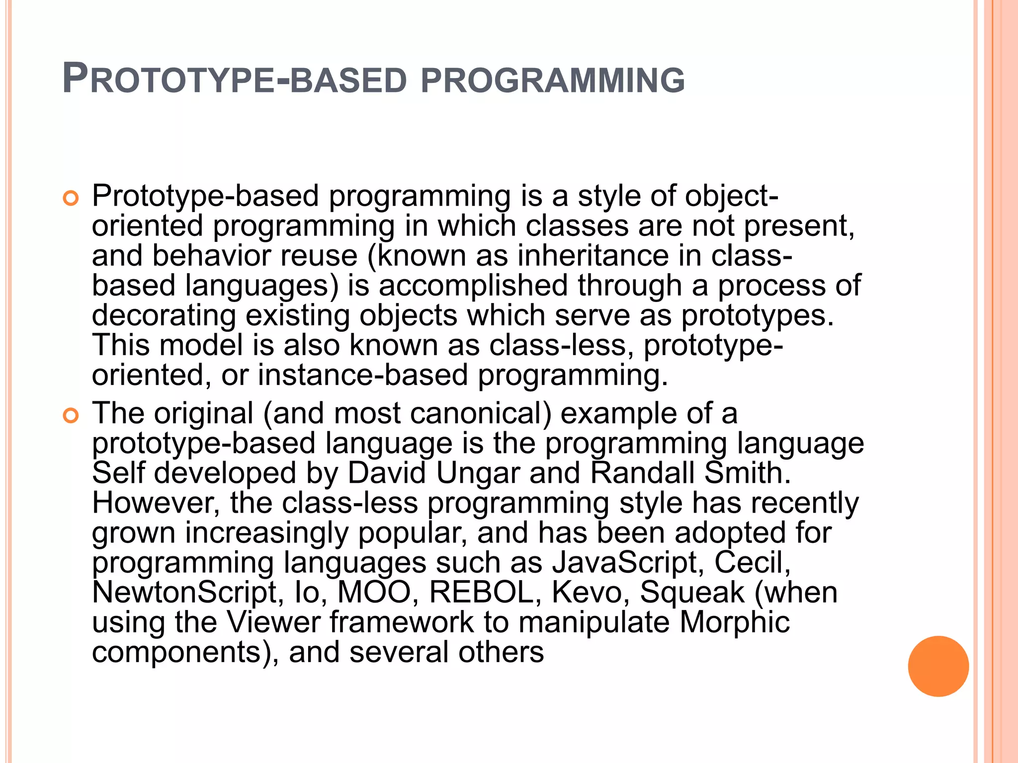 PROTOTYPE-BASED PROGRAMMING




Prototype-based programming is a style of objectoriented programming in which classes are not present,
and behavior reuse (known as inheritance in classbased languages) is accomplished through a process of
decorating existing objects which serve as prototypes.
This model is also known as class-less, prototypeoriented, or instance-based programming.
The original (and most canonical) example of a
prototype-based language is the programming language
Self developed by David Ungar and Randall Smith.
However, the class-less programming style has recently
grown increasingly popular, and has been adopted for
programming languages such as JavaScript, Cecil,
NewtonScript, Io, MOO, REBOL, Kevo, Squeak (when
using the Viewer framework to manipulate Morphic
components), and several others

 