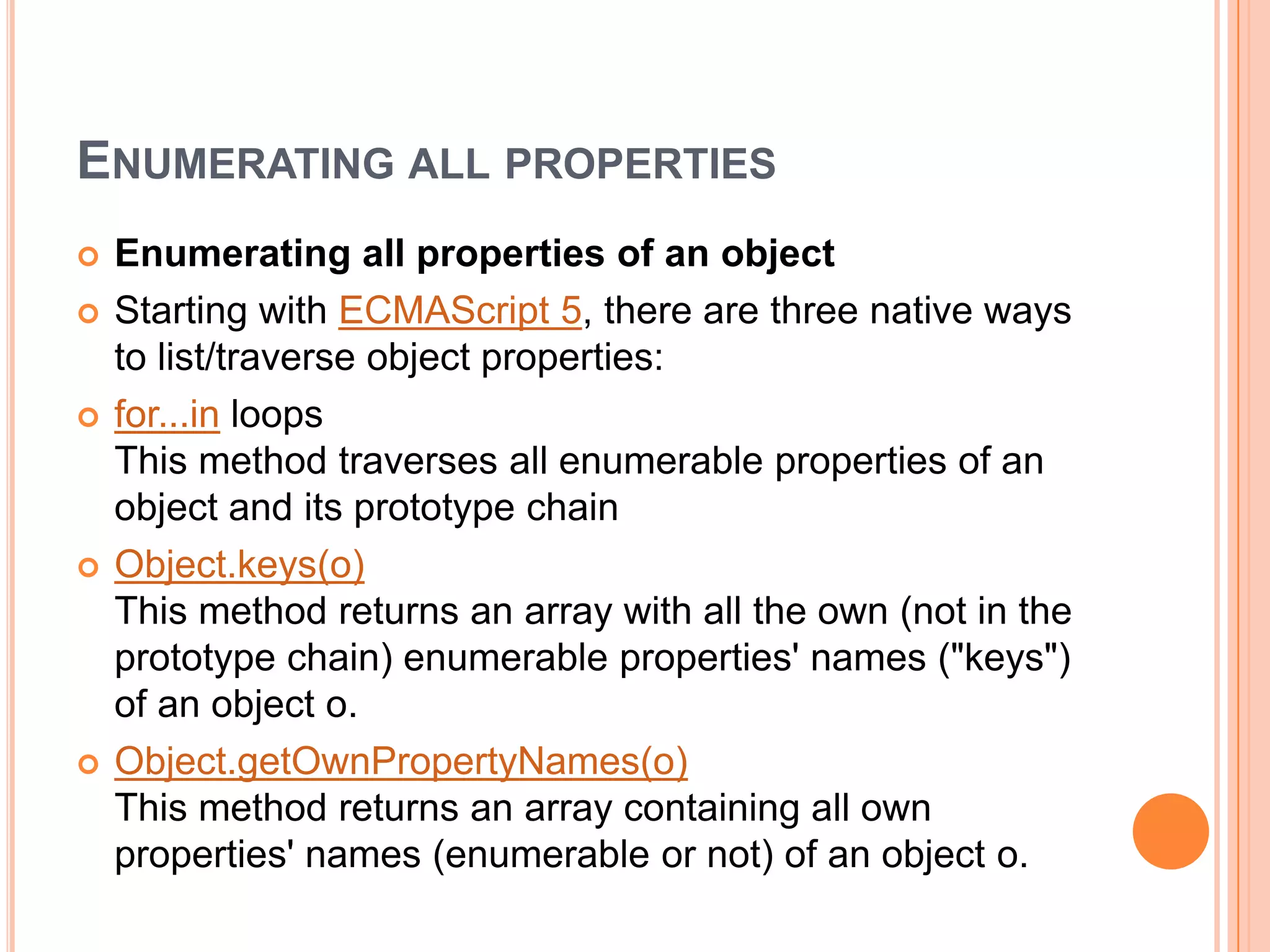 ENUMERATING ALL PROPERTIES









Enumerating all properties of an object
Starting with ECMAScript 5, there are three native ways
to list/traverse object properties:
for...in loops
This method traverses all enumerable properties of an
object and its prototype chain
Object.keys(o)
This method returns an array with all the own (not in the
prototype chain) enumerable properties' names ("keys")
of an object o.
Object.getOwnPropertyNames(o)
This method returns an array containing all own
properties' names (enumerable or not) of an object o.

 