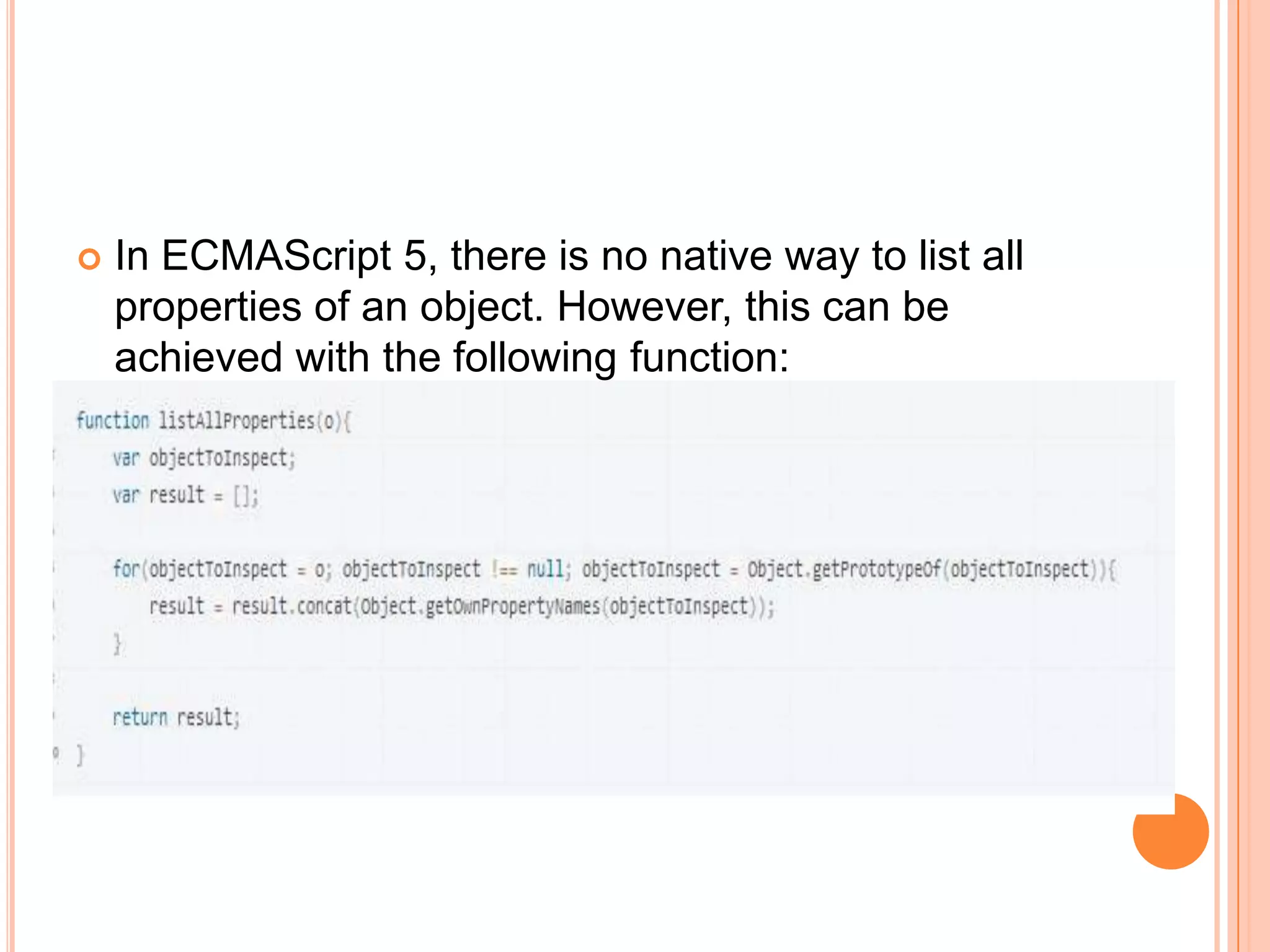 



In ECMAScript 5, there is no native way to list all
properties of an object. However, this can be
achieved with the following function:

 