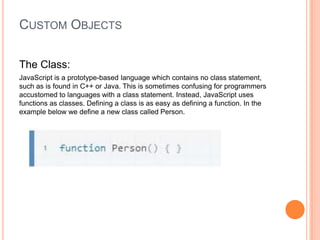 CUSTOM OBJECTS
The Class:
JavaScript is a prototype-based language which contains no class statement,
such as is found in C++ or Java. This is sometimes confusing for programmers
accustomed to languages with a class statement. Instead, JavaScript uses
functions as classes. Defining a class is as easy as defining a function. In the
example below we define a new class called Person.

 