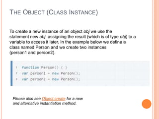 THE OBJECT (CLASS INSTANCE)
To create a new instance of an object obj we use the
statement new obj, assigning the result (which is of type obj) to a
variable to access it later. In the example below we define a
class named Person and we create two instances
(person1 and person2).

Please also see Object.create for a new
and alternative instantiation method.

 
