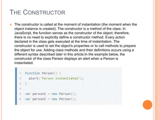 THE CONSTRUCTOR


The constructor is called at the moment of instantiation (the moment when the
object instance is created). The constructor is a method of the class. In
JavaScript, the function serves as the constructor of the object; therefore,
there is no need to explicitly define a constructor method. Every action
declared in the class gets executed at the time of instantiation. The
constructor is used to set the object's properties or to call methods to prepare
the object for use. Adding class methods and their definitions occurs using a
different syntax described later in this article.In the example below, the
constructor of the class Person displays an alert when a Person is
instantiated.

 