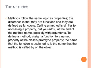 THE METHODS


Methods follow the same logic as properties; the
difference is that they are functions and they are
defined as functions. Calling a method is similar to
accessing a property, but you add () at the end of
the method name, possibly with arguments. To
define a method, assign a function to a named
property of the class's prototype property; the name
that the function is assigned to is the name that the
method is called by on the object.

 