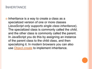 INHERITANCE


Inheritance is a way to create a class as a
specialized version of one or more classes
(JavaScript only supports single class inheritance).
The specialized class is commonly called the child,
and the other class is commonly called the parent.
In JavaScript you do this by assigning an instance
of the parent class to the child class, and then
specializing it. In modern browsers you can also
use Object.create to implement inheritance.

 