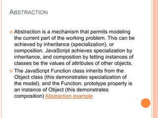 ABSTRACTION
Abstraction is a mechanism that permits modeling
the current part of the working problem. This can be
achieved by inheritance (specialization), or
composition. JavaScript achieves specialization by
inheritance, and composition by letting instances of
classes be the values of attributes of other objects.
 The JavaScript Function class inherits from the
Object class (this demonstrates specialization of
the model). and the Function. prototype property is
an instance of Object (this demonstrates
composition) Abstraction example


 