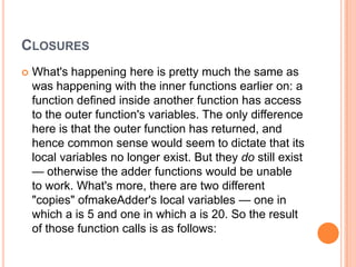 CLOSURES


What's happening here is pretty much the same as
was happening with the inner functions earlier on: a
function defined inside another function has access
to the outer function's variables. The only difference
here is that the outer function has returned, and
hence common sense would seem to dictate that its
local variables no longer exist. But they do still exist
— otherwise the adder functions would be unable
to work. What's more, there are two different
"copies" ofmakeAdder's local variables — one in
which a is 5 and one in which a is 20. So the result
of those function calls is as follows:

 
