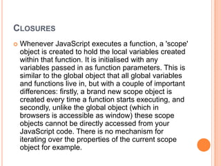 CLOSURES


Whenever JavaScript executes a function, a 'scope'
object is created to hold the local variables created
within that function. It is initialised with any
variables passed in as function parameters. This is
similar to the global object that all global variables
and functions live in, but with a couple of important
differences: firstly, a brand new scope object is
created every time a function starts executing, and
secondly, unlike the global object (which in
browsers is accessible as window) these scope
objects cannot be directly accessed from your
JavaScript code. There is no mechanism for
iterating over the properties of the current scope
object for example.

 