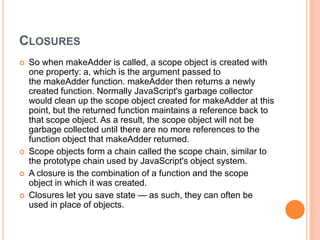 CLOSURES







So when makeAdder is called, a scope object is created with
one property: a, which is the argument passed to
the makeAdder function. makeAdder then returns a newly
created function. Normally JavaScript's garbage collector
would clean up the scope object created for makeAdder at this
point, but the returned function maintains a reference back to
that scope object. As a result, the scope object will not be
garbage collected until there are no more references to the
function object that makeAdder returned.
Scope objects form a chain called the scope chain, similar to
the prototype chain used by JavaScript's object system.
A closure is the combination of a function and the scope
object in which it was created.
Closures let you save state — as such, they can often be
used in place of objects.

 